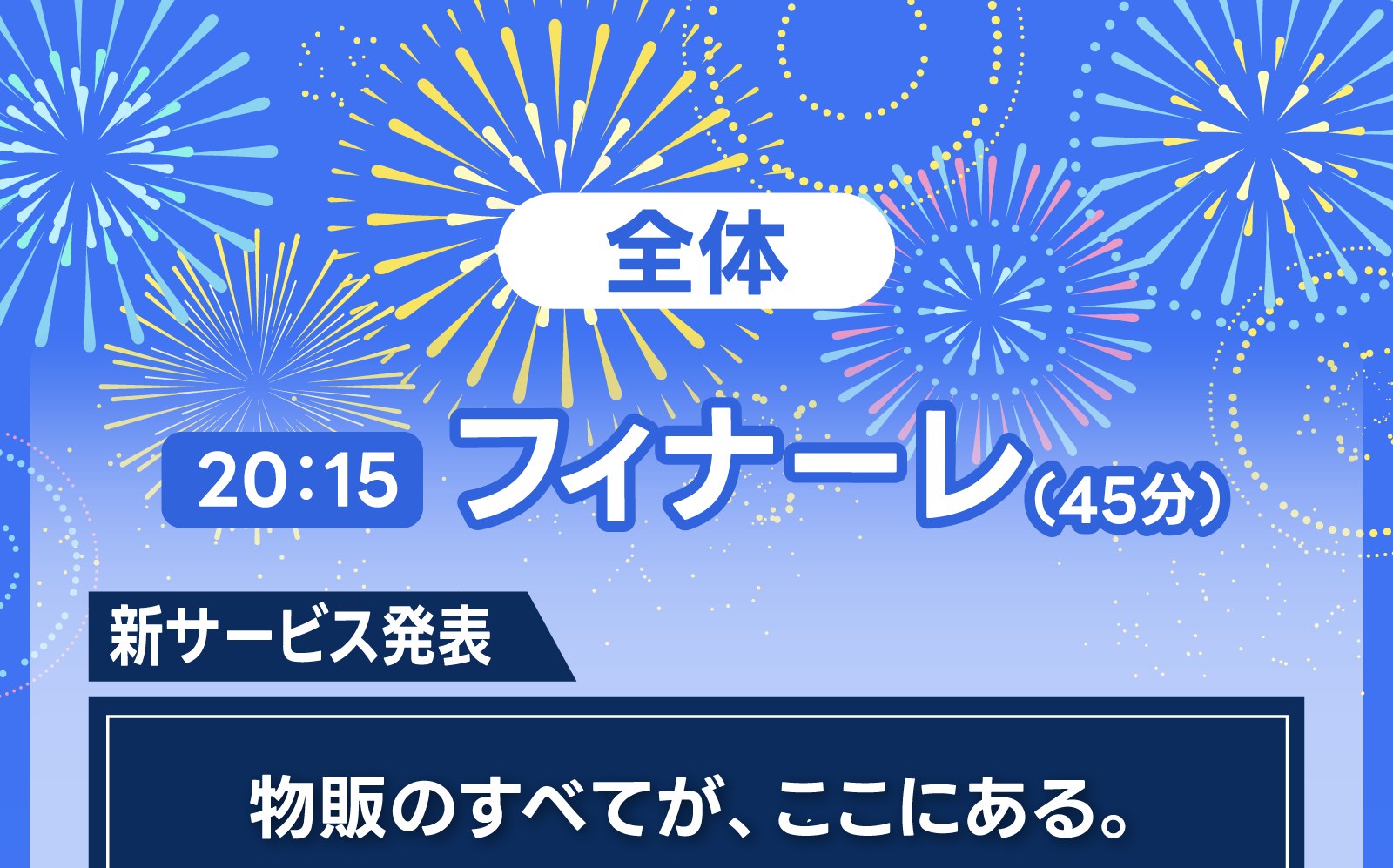全体 20:15 フィナーレ（45分）【新サービス発表】物販のすべてが、ここにある。